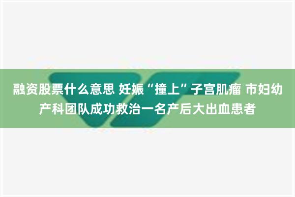 融资股票什么意思 妊娠“撞上”子宫肌瘤 市妇幼产科团队成功救治一名产后大出血患者