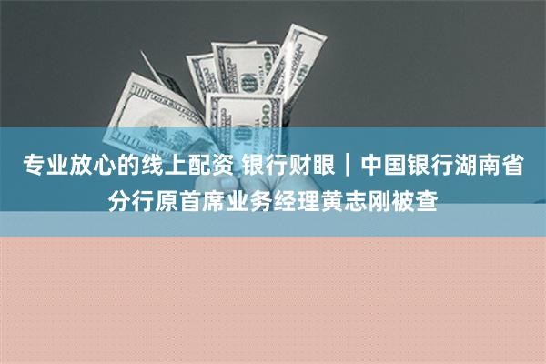 专业放心的线上配资 银行财眼｜中国银行湖南省分行原首席业务经理黄志刚被查