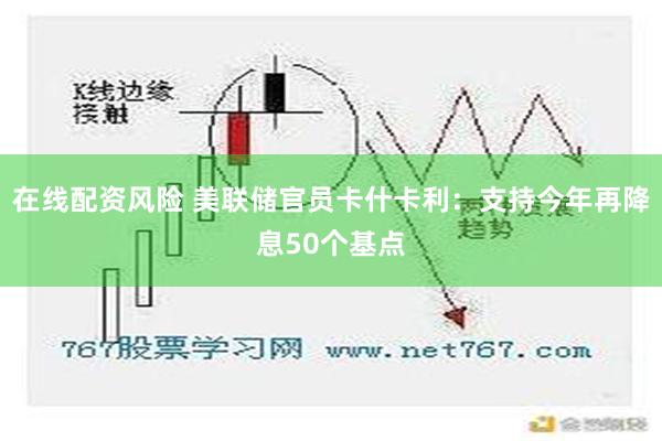 在线配资风险 美联储官员卡什卡利：支持今年再降息50个基点