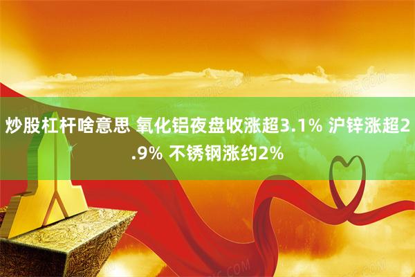 炒股杠杆啥意思 氧化铝夜盘收涨超3.1% 沪锌涨超2.9% 不锈钢涨约2%