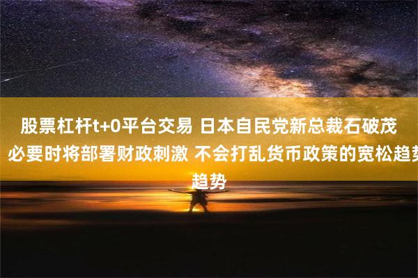 股票杠杆t+0平台交易 日本自民党新总裁石破茂：必要时将部署财政刺激 不会打乱货币政策的宽松趋势