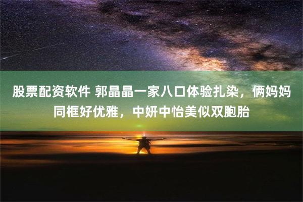 股票配资软件 郭晶晶一家八口体验扎染，俩妈妈同框好优雅，中妍中怡美似双胞胎