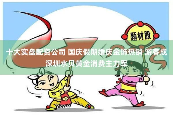 十大实盘配资公司 国庆假期婚庆金饰热销 游客成深圳水贝黄金消费主力军