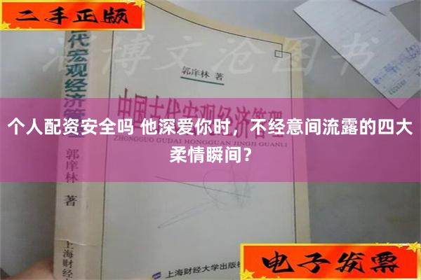 个人配资安全吗 他深爱你时，不经意间流露的四大柔情瞬间？