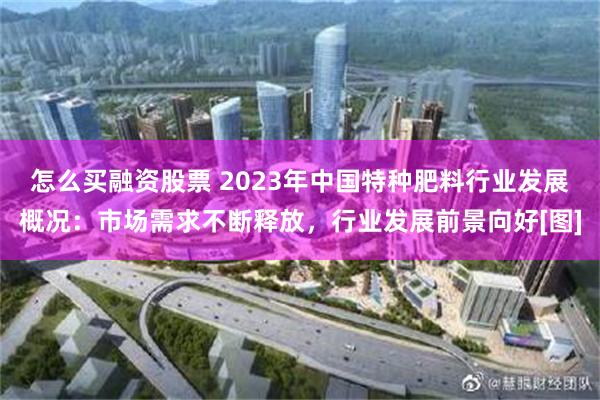 怎么买融资股票 2023年中国特种肥料行业发展概况：市场需求不断释放，行业发展前景向好[图]