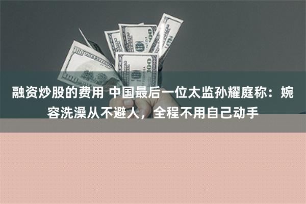 融资炒股的费用 中国最后一位太监孙耀庭称：婉容洗澡从不避人，全程不用自己动手