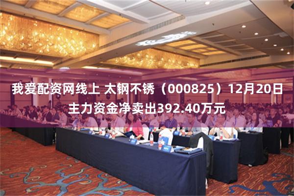 我爱配资网线上 太钢不锈（000825）12月20日主力资金净卖出392.40万元