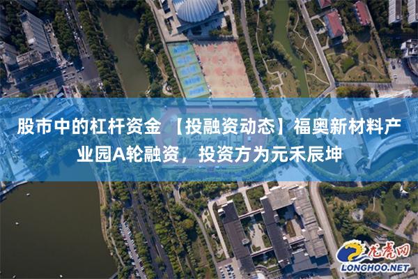 股市中的杠杆资金 【投融资动态】福奥新材料产业园A轮融资，投资方为元禾辰坤