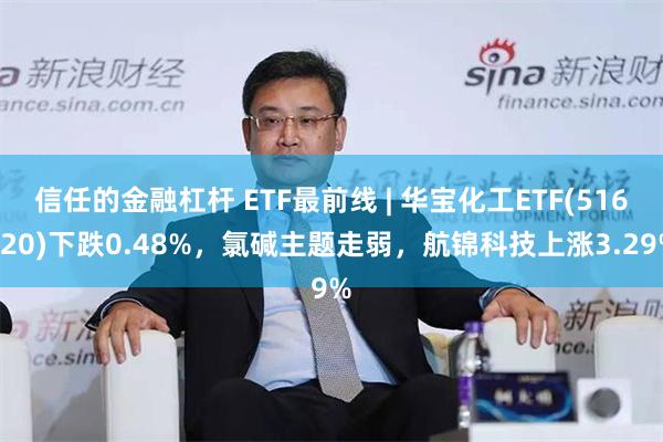 信任的金融杠杆 ETF最前线 | 华宝化工ETF(516020)下跌0.48%，氯碱主题走弱，航锦科技上涨3.29%