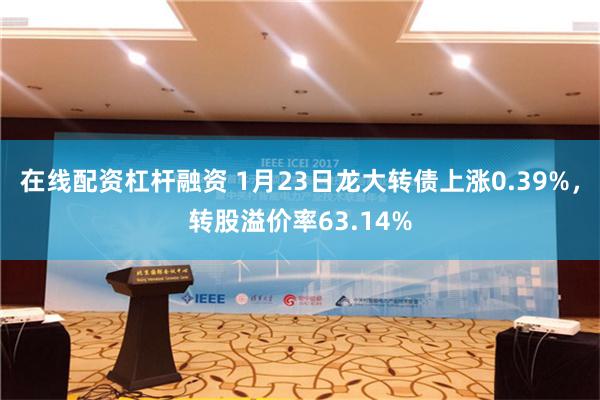 在线配资杠杆融资 1月23日龙大转债上涨0.39%，转股溢价率63.14%